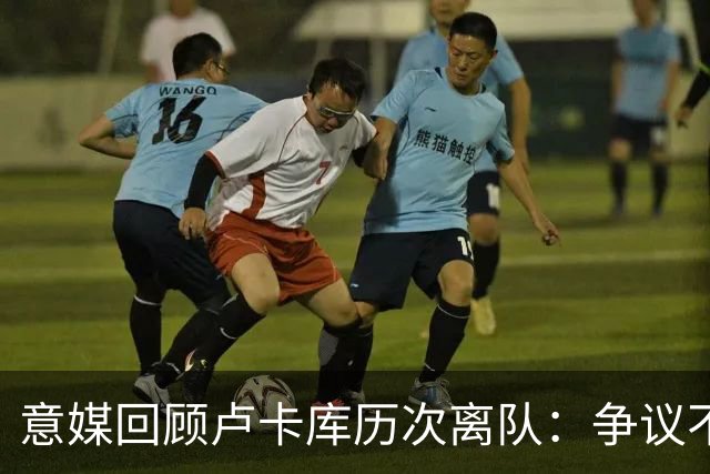 意媒回顾卢卡库历次离队：争议不断，屡惹风波